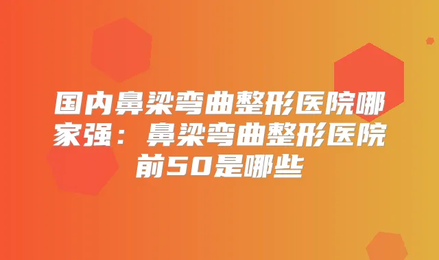 国内鼻梁弯曲整形医院哪家强:鼻梁弯曲整形医院前50是哪些