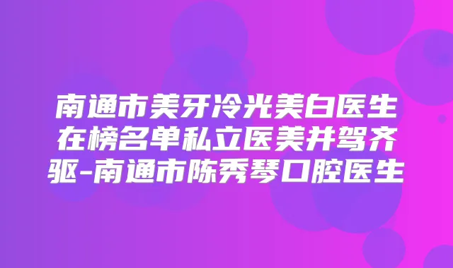 南通市美牙冷光美白医生在榜名单私立医美并驾齐驱-南通市陈秀琴口腔医生