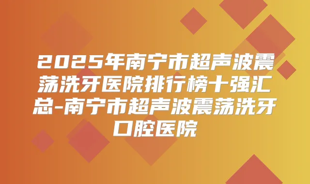 2025年南宁市超声波震荡洗牙医院排行榜十强汇总-南宁市超声波震荡洗牙口腔医院