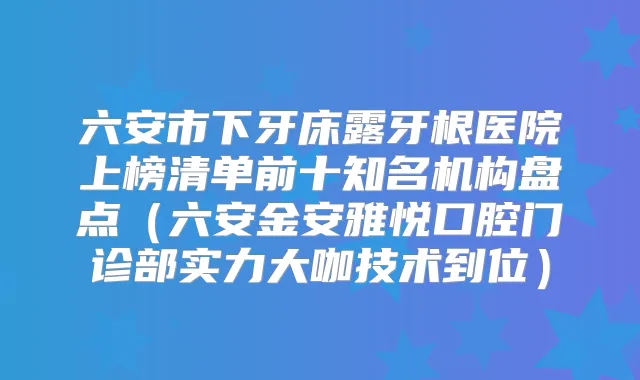 六安市下牙床露牙根医院上榜清单前十知名机构盘点(六安金安雅悦口腔门诊部实力大咖技术到位)