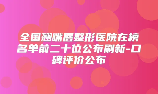 全国翘嘴唇整形医院在榜名单前二十位公布刷新-口碑评价公布