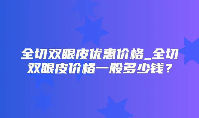 全切双眼皮优惠价格_全切双眼皮价格一般多少钱?