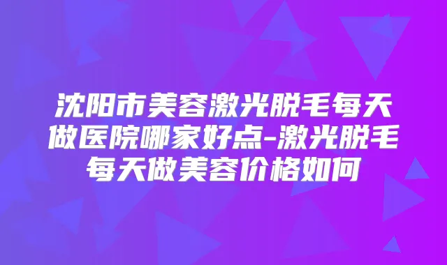 沈阳市美容激光脱毛每天做医院哪家好点-激光脱毛每天做美容价格如何