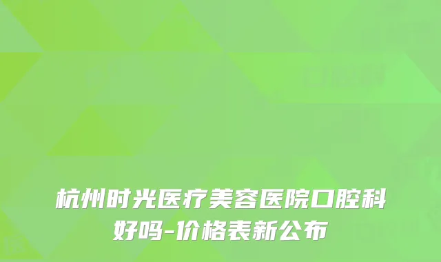 杭州时光医疗美容医院口腔科好吗-价格表新公布