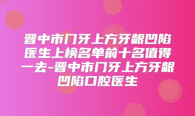 晋中市门牙上方牙龈凹陷医生上榜名单前十名值得一去-晋中市门牙上方牙龈凹陷口腔医生