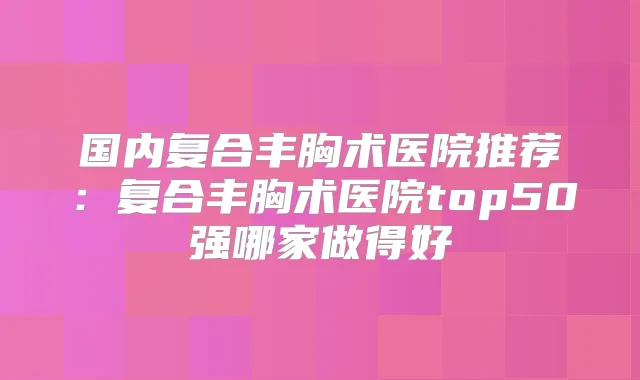 国内复合丰胸术医院推荐：复合丰胸术医院top50强哪家做得好