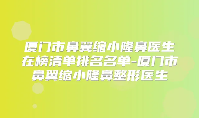 厦门市鼻翼缩小隆鼻医生在榜清单排名名单-厦门市鼻翼缩小隆鼻整形医生