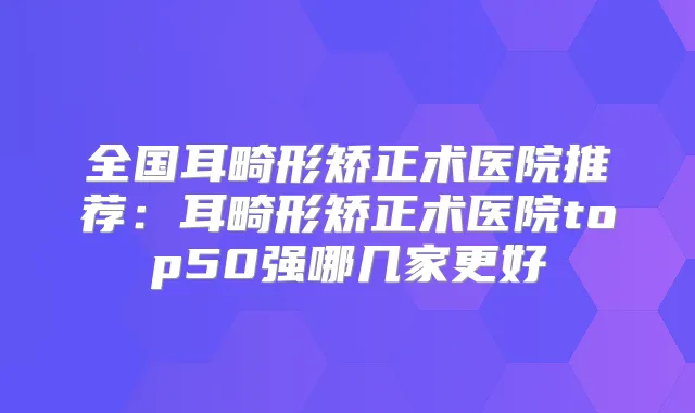 全国耳畸形矫正术医院推荐：耳畸形矫正术医院top50强哪几家更好