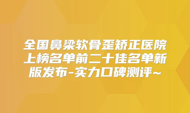 全国鼻梁软骨歪矫正医院上榜名单前二十佳名单新版发布-实力口碑测评~