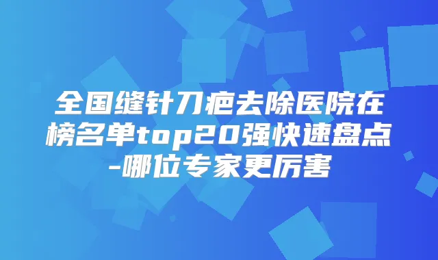 全国缝针刀疤去除医院在榜名单top20强快速盘点-哪位专家更厉害