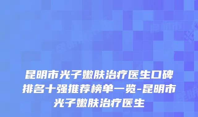 昆明市光子嫩肤医生口碑排名十强推荐榜单一览-昆明市光子嫩肤医生