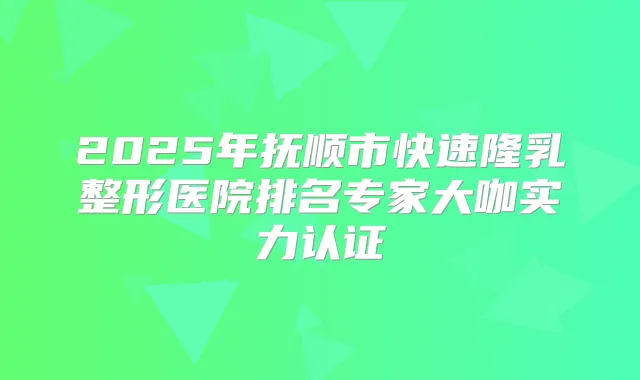 2025年抚顺市快速隆乳整形医院排名专家大咖实力认证