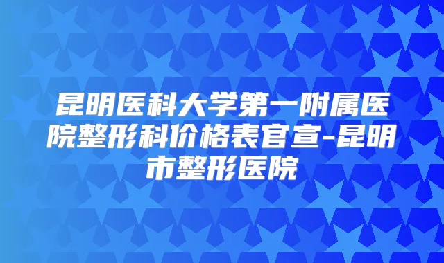 昆明医科大学第一附属医院整形科价格表官宣-昆明市整形医院