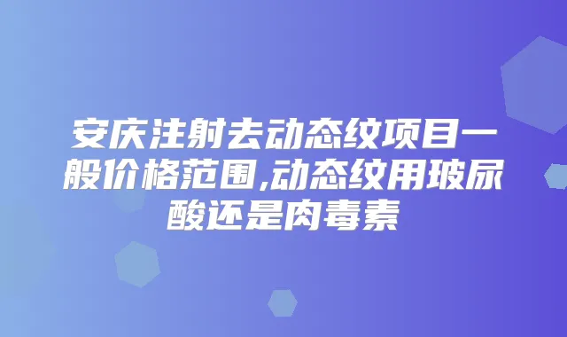 安庆注射去动态纹项目一般价格范围,动态纹用玻尿酸还是