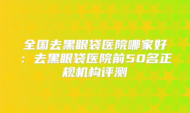 全国去黑眼袋医院哪家好：去黑眼袋医院前50名正规机构评测