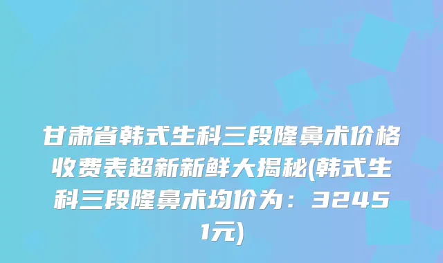 甘肃省韩式生科三段隆鼻术价格收费表超新新鲜大揭秘(韩式生科三段隆鼻术均价为:32451元)