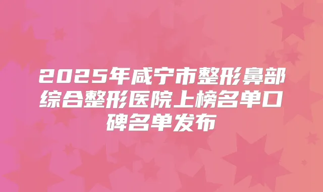 2025年咸宁市整形鼻部综合整形医院上榜名单口碑名单发布