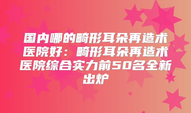 国内哪的畸形耳朵再造术医院好:畸形耳朵再造术医院综合实力前50名全新出炉