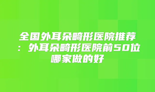 全国外耳朵畸形医院推荐:外耳朵畸形医院前50位哪家做的好