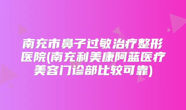 南充市鼻子过敏整形医院(南充利美康阿蓝医疗美容门诊部比较可靠)
