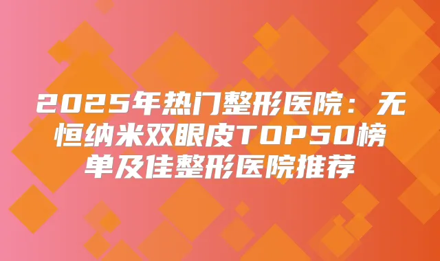 2025年热门整形医院:无恒纳米双眼皮TOP50榜单及佳整形医院推荐