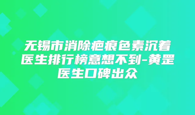 无锡市消除疤痕色素沉着医生排行榜意想不到-黄罡医生口碑出众
