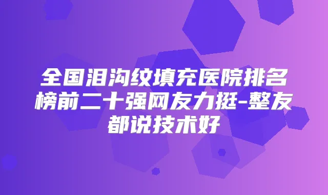 全国泪沟纹填充医院排名榜前二十强网友力挺-整友都说技术好