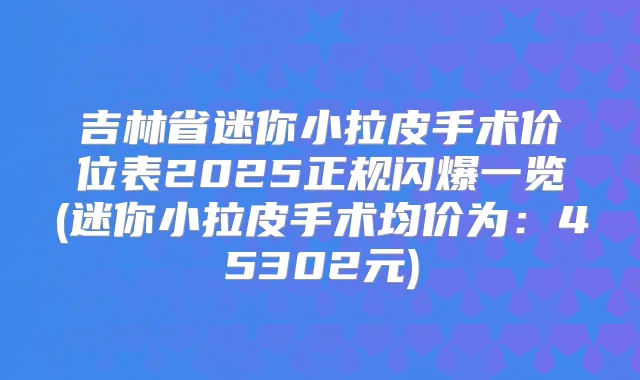 吉林省迷你小拉皮手术价位表2025正规闪爆一览(迷你小拉皮手术均价为:45302元)