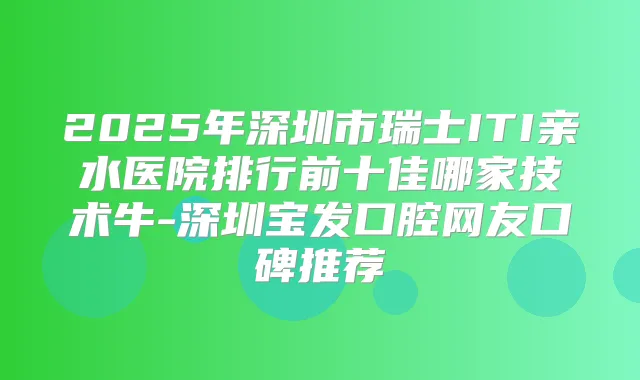 2025年深圳市瑞士ITI亲水医院排行前十佳哪家技术牛-深圳宝发口腔网友口碑推荐