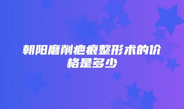 朝阳磨削疤痕整形术的价格是多少