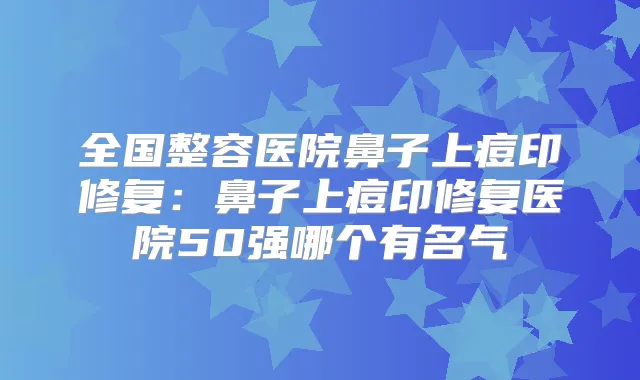 全国整容医院鼻子上痘印修复:鼻子上痘印修复医院50强哪个有名气