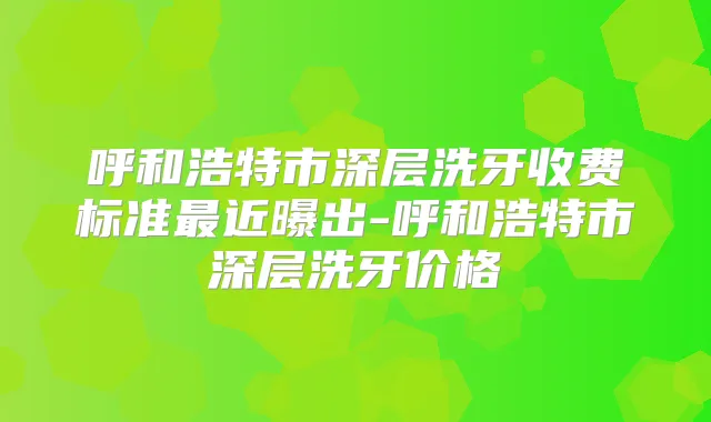 呼和浩特市深层洗牙收费标准近曝出-呼和浩特市深层洗牙价格