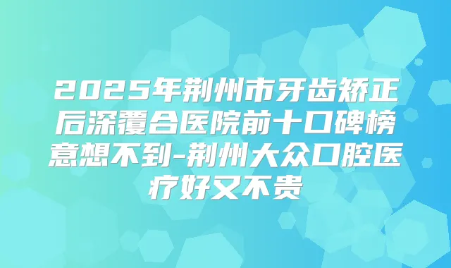 2025年荆州市牙齿矫正后深覆合医院前十口碑榜意想不到-荆州大众口腔医疗好又不贵