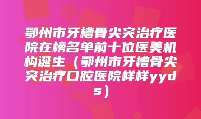 鄂州市牙槽骨尖突医院在榜名单前十位医美机构诞生(鄂州市牙槽骨尖突口腔医院样样yyds)