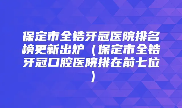 保定市全锆牙冠医院排名榜更新出炉(保定市全锆牙冠口腔医院排在前七位)
