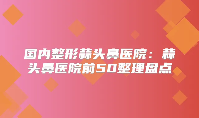 国内整形蒜头鼻医院:蒜头鼻医院前50整理盘点
