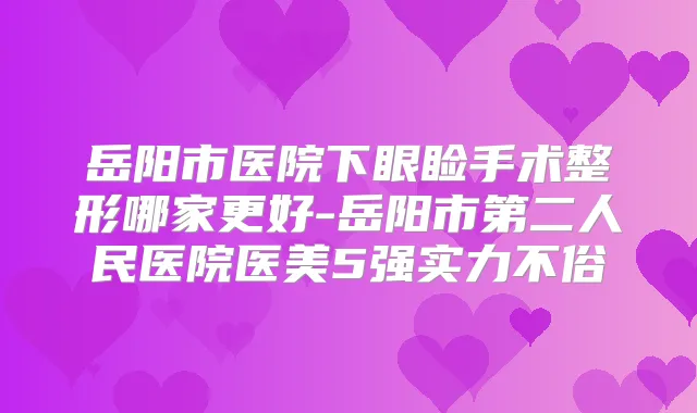 岳阳市医院下眼睑手术整形哪家更好-岳阳市第二人民医院医美5强实力不俗