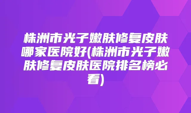株洲市光子嫩肤修复皮肤哪家医院好(株洲市光子嫩肤修复皮肤医院排名榜必看)