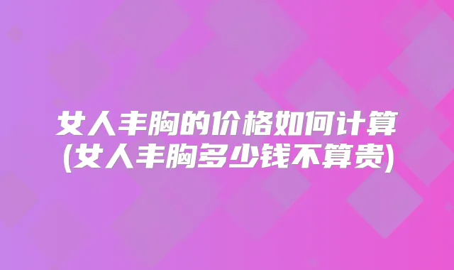 女人丰胸的价格如何计算(女人丰胸多少钱不算贵)
