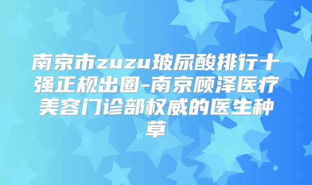 南京市zuzu玻尿酸排行十强正规出圈-南京顾泽医疗美容门诊部的医生种草