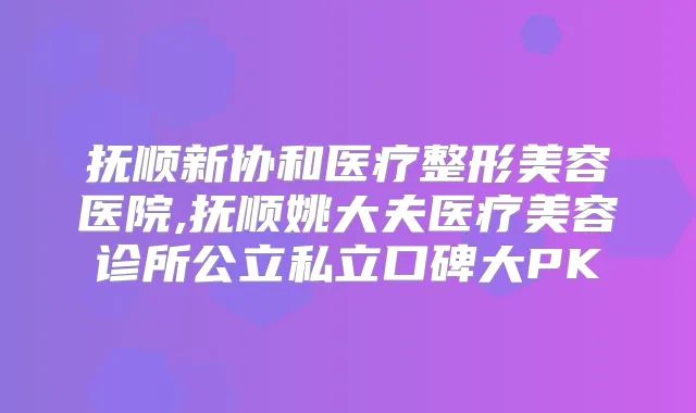抚顺新协和医疗整形美容医院,抚顺姚大夫医疗美容诊所公立私立口碑大PK