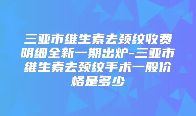 三亚市维生素去颈纹收费明细全新一期出炉-三亚市维生素去颈纹手术一般价格是多少