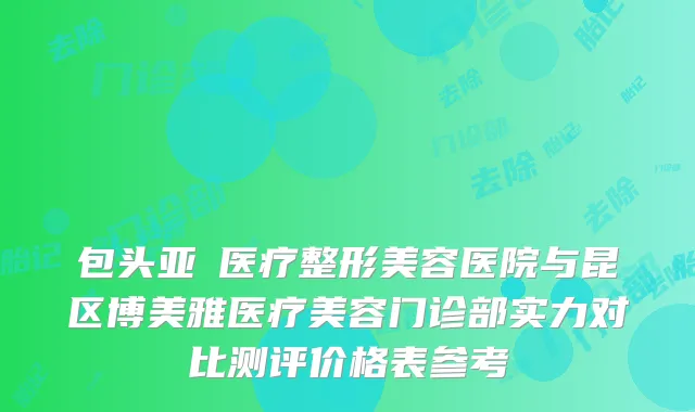 包头亚燊医疗整形美容医院与昆区博美雅医疗美容门诊部实力对比测评价格表参考