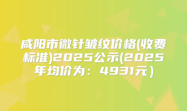 咸阳市微针皱纹价格(收费标准)2025公示(2025年均价为:4931元)