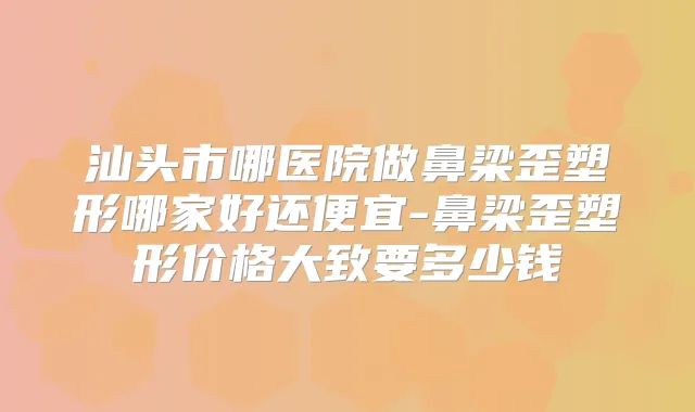 汕头市哪医院做鼻梁歪塑形哪家好还便宜-鼻梁歪塑形价格大致要多少钱