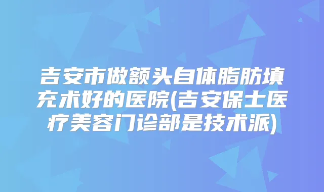 吉安市做额头自体脂肪填充术好的医院(吉安保士医疗美容门诊部是技术派)