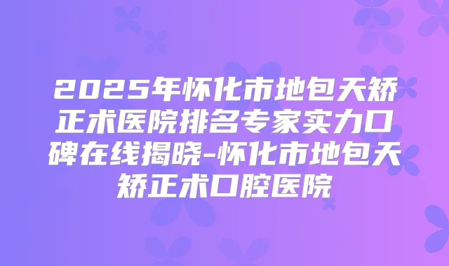 2025年怀化市地包天矫正术医院排名专家实力口碑在线揭晓-怀化市地包天矫正术口腔医院