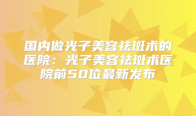 国内做光子美容祛斑术的医院:光子美容祛斑术医院前50位新发布