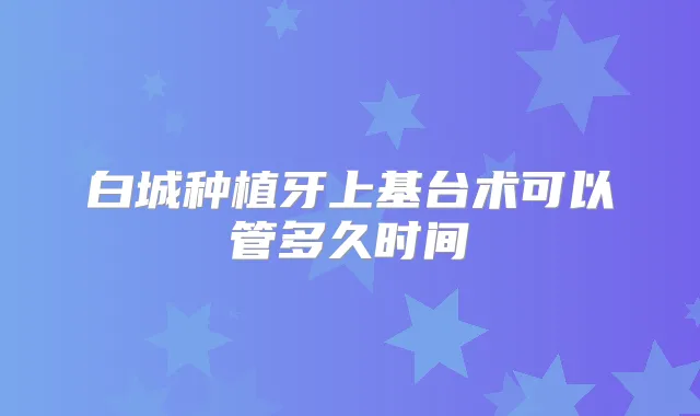 白城种植牙上基台术可以管多久时间