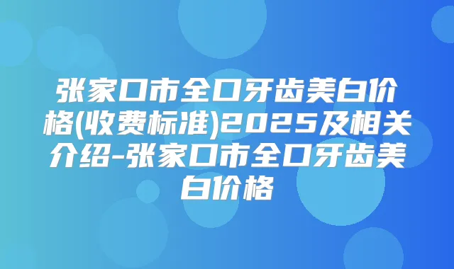 张家口市全口牙齿美白价格(收费标准)2025及相关介绍-张家口市全口牙齿美白价格